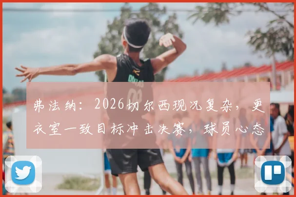 弗法纳：2026切尔西现况复杂，更衣室一致目标冲击决赛，球员心态成关键