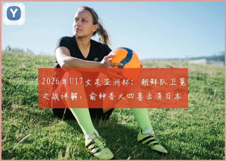 2026年U17女足亚洲杯:朝鲜队卫冕之战详解,俞钟香大四喜击溃日本全过程回顾
