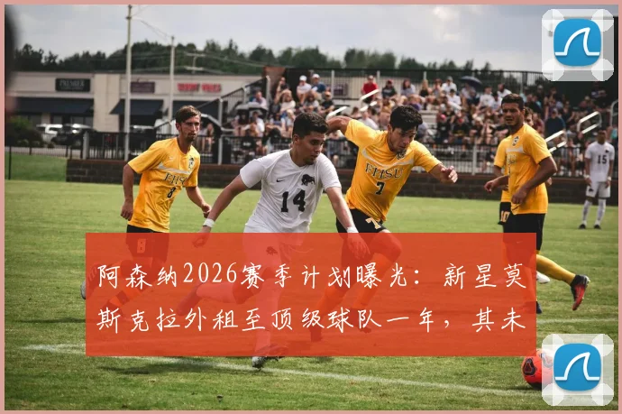 阿森纳2026赛季计划曝光:新星莫斯克拉外租至顶级球队一年,其未来前景深度分析