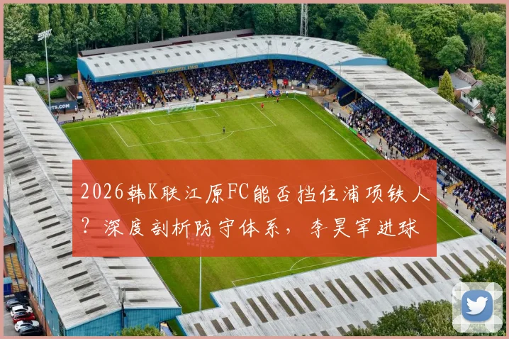 2026韩K联江原FC能否挡住浦项铁人?深度剖析防守体系,李昊宰进球依赖症成关键