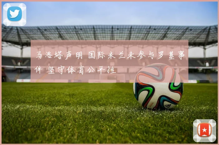 马洛塔声明 国际米兰未参与罗基事件 坚守体育公平性