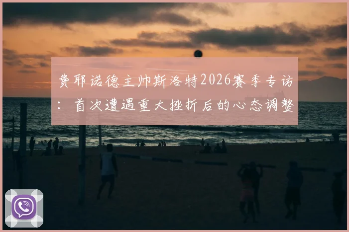 费耶诺德主帅斯洛特2026赛季专访：首次遭遇重大挫折后的心态调整与执教反思