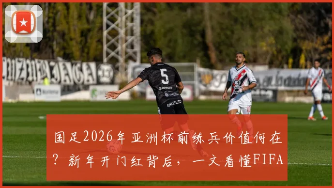 国足2026年亚洲杯前练兵价值何在？新年开门红背后，一文看懂FIFA积分如何累积
