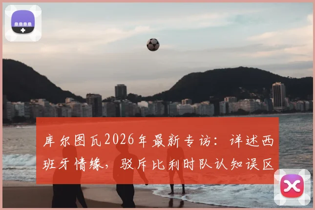库尔图瓦2026年最新专访：详述西班牙情缘，驳斥比利时队认知误区