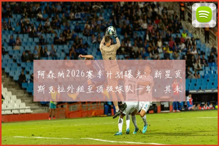 阿森纳2026赛季计划曝光：新星莫斯克拉外租至顶级球队一年，其未来前景深度分析