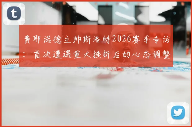 费耶诺德主帅斯洛特2026赛季专访：首次遭遇重大挫折后的心态调整与执教反思