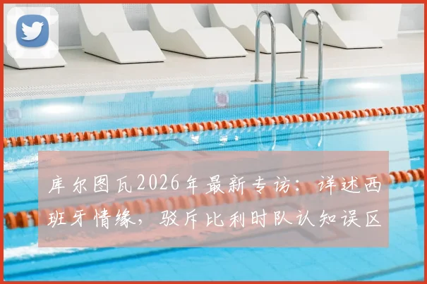 库尔图瓦2026年最新专访：详述西班牙情缘，驳斥比利时队认知误区