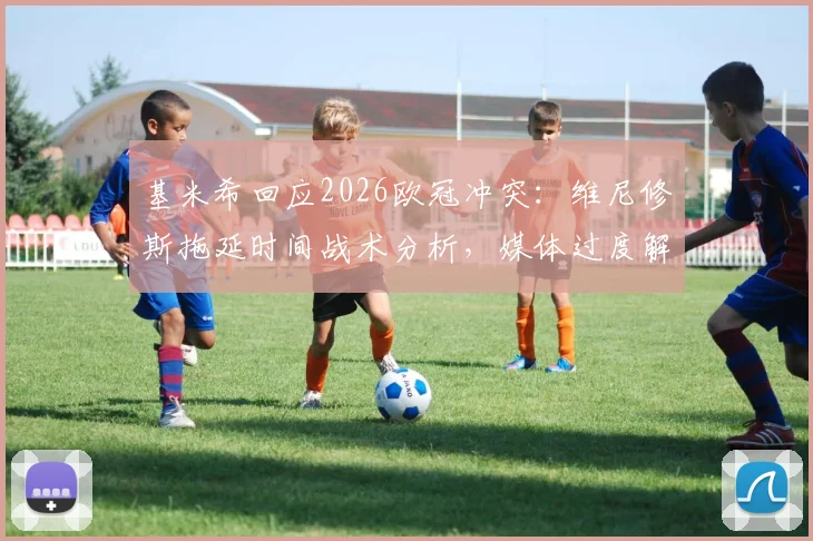 基米希回应2026欧冠冲突:维尼修斯拖延时间战术分析,媒体过度解读事件始末
