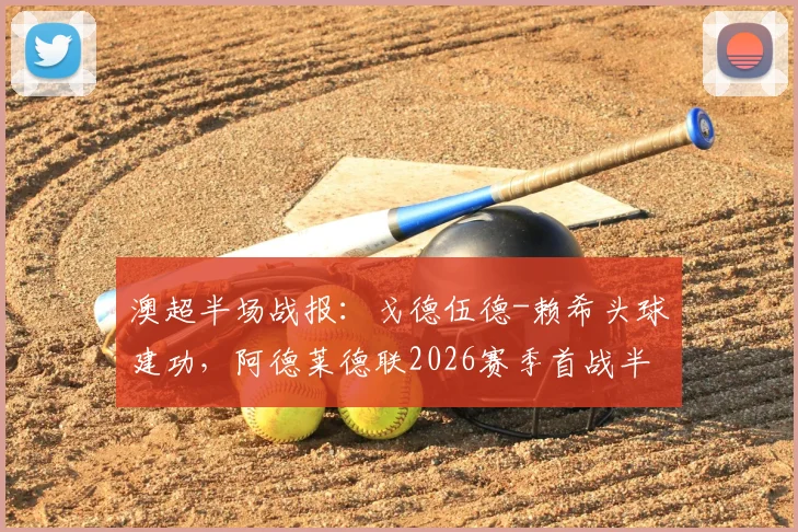 澳超半场战报:戈德伍德-赖希头球建功,阿德莱德联2026赛季首战半场0-1落后奥克兰,比赛回放与战术解析