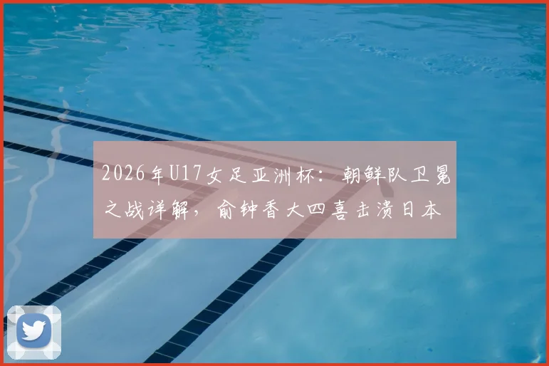 2026年U17女足亚洲杯：朝鲜队卫冕之战详解，俞钟香大四喜击溃日本全过程回顾