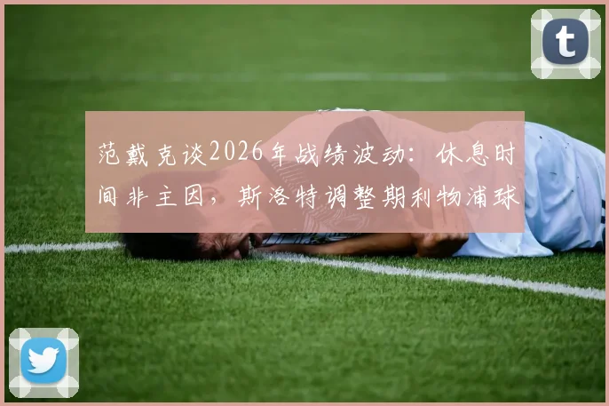 范戴克谈2026年战绩波动：休息时间非主因，斯洛特调整期利物浦球员的真实看法