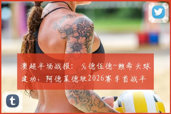 澳超半场战报：戈德伍德-赖希头球建功，阿德莱德联2026赛季首战半场0-1落后奥克兰，比赛回放与战术解析
