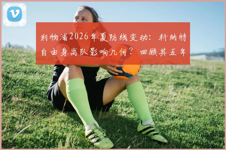 利物浦2026年夏防线变动：科纳特自由身离队影响几何？回顾其五年红军生涯表现与冠军数据