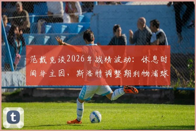 范戴克谈2026年战绩波动:休息时间非主因,斯洛特调整期利物浦球员的真实看法