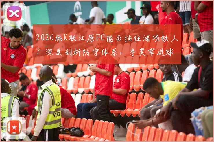 2026韩K联江原FC能否挡住浦项铁人？深度剖析防守体系，李昊宰进球依赖症成关键